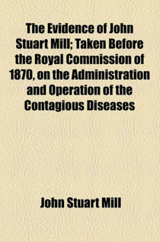 Cover of The Evidence of John Stuart Mill; Taken Before the Royal Commission of 1870, on the Administration and Operation of the Contagious Diseases