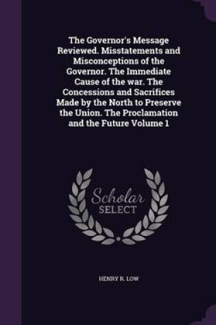 Cover of The Governor's Message Reviewed. Misstatements and Misconceptions of the Governor. the Immediate Cause of the War. the Concessions and Sacrifices Made by the North to Preserve the Union. the Proclamation and the Future Volume 1