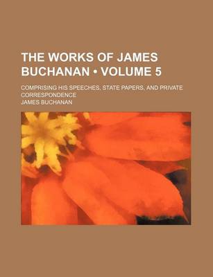 Book cover for The Works of James Buchanan (Volume 5); Comprising His Speeches, State Papers, and Private Correspondence