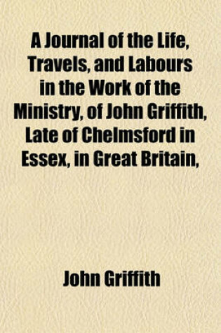 Cover of A Journal of the Life, Travels, and Labours in the Work of the Ministry, of John Griffith, Late of Chelmsford in Essex, in Great Britain,