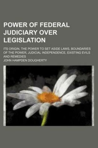 Cover of Power of Federal Judiciary Over Legislation; Its Origin, the Power to Set Aside Laws, Boundaries of the Power, Judicial Independence, Existing Evils and Remedies