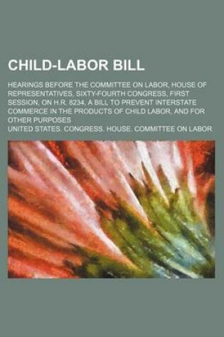 Cover of Child-Labor Bill; Hearings Before the Committee on Labor, House of Representatives, Sixty-Fourth Congress, First Session, on H.R. 8234, a Bill to Prevent Interstate Commerce in the Products of Child Labor, and for Other Purposes