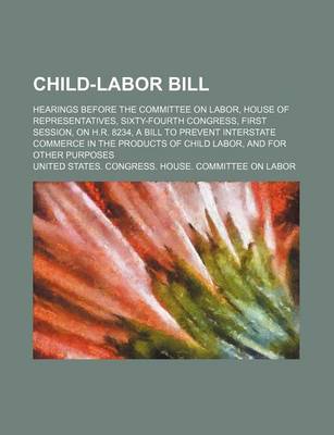 Book cover for Child-Labor Bill; Hearings Before the Committee on Labor, House of Representatives, Sixty-Fourth Congress, First Session, on H.R. 8234, a Bill to Prevent Interstate Commerce in the Products of Child Labor, and for Other Purposes