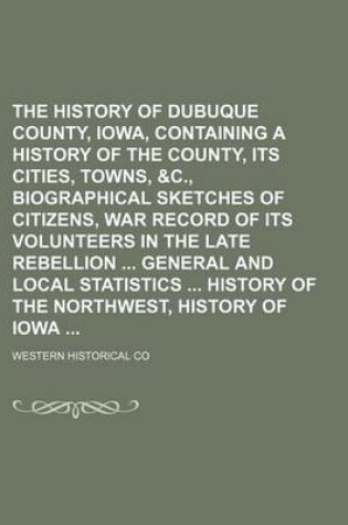 Cover of The History of Dubuque County, Iowa, Containing a History of the County, Its Cities, Towns, &C., Biographical Sketches of Citizens, War Record of Its Volunteers in the Late Rebellion General and Local Statistics History of the Northwest, History of