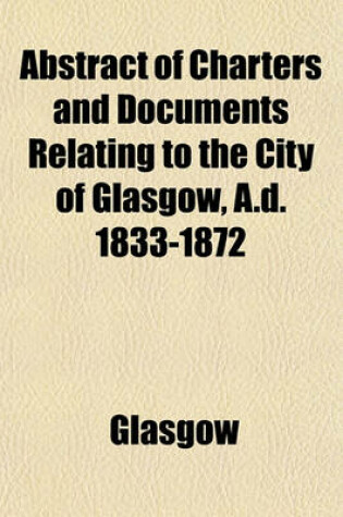 Cover of Abstract of Charters and Documents Relating to the City of Glasgow, A.D. 1833-1872