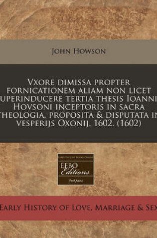 Cover of Vxore Dimissa Propter Fornicationem Aliam Non Licet Superinducere Tertia Thesis Ioannis Hovsoni Inceptoris in Sacra Theologia, Proposita & Disputata in Vesperijs Oxonij, 1602. (1602)