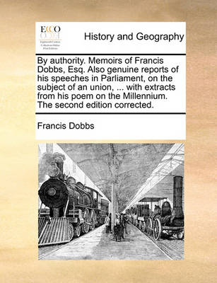 Book cover for By Authority. Memoirs of Francis Dobbs, Esq. Also Genuine Reports of His Speeches in Parliament, on the Subject of an Union, ... with Extracts from His Poem on the Millennium. the Second Edition Corrected.