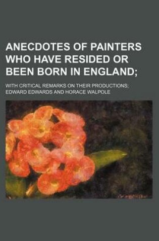 Cover of Anecdotes of Painters Who Have Resided or Been Born in England; With Critical Remarks on Their Productions