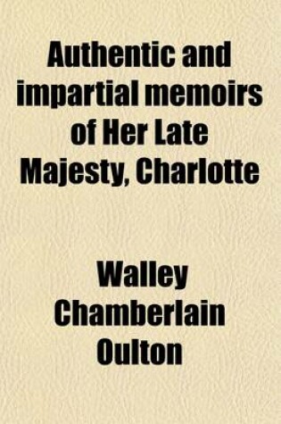 Cover of Authentic and Impartial Memoirs of Her Late Majesty, Charlotte; Queen of Great Britain and Ireland, Containing a Faithful Retrospect of Her Early Days, Her Marriage, Coronation, Correspondence, Illness, Death, Funeral Obsequies, &C. &C. Interspersed with O