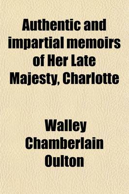 Book cover for Authentic and Impartial Memoirs of Her Late Majesty, Charlotte; Queen of Great Britain and Ireland, Containing a Faithful Retrospect of Her Early Days, Her Marriage, Coronation, Correspondence, Illness, Death, Funeral Obsequies, &C. &C. Interspersed with O