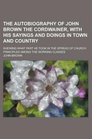 Cover of The Autobiography of John Brown the Cordwainer, with His Sayings and Doings in Town and Country; Shewing What Part He Took in the Spread of Church Principles Among the Working Classes