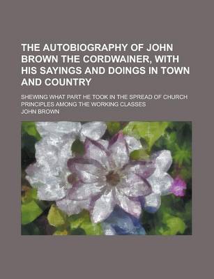 Book cover for The Autobiography of John Brown the Cordwainer, with His Sayings and Doings in Town and Country; Shewing What Part He Took in the Spread of Church Principles Among the Working Classes