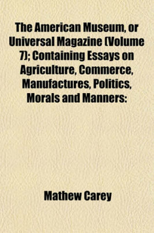 Cover of The American Museum, or Universal Magazine (Volume 7); Containing Essays on Agriculture, Commerce, Manufactures, Politics, Morals and Manners