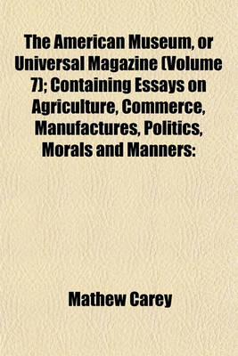 Book cover for The American Museum, or Universal Magazine (Volume 7); Containing Essays on Agriculture, Commerce, Manufactures, Politics, Morals and Manners