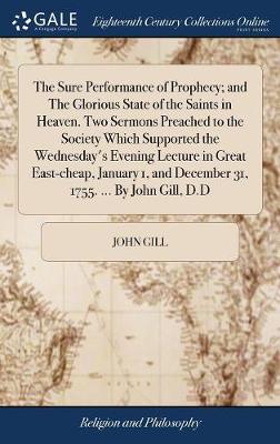 Book cover for The Sure Performance of Prophecy; And the Glorious State of the Saints in Heaven. Two Sermons Preached to the Society Which Supported the Wednesday's Evening Lecture in Great East-Cheap, January 1, and December 31, 1755. ... by John Gill, D.D