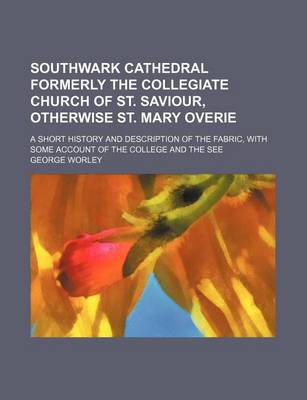 Book cover for Southwark Cathedral Formerly the Collegiate Church of St. Saviour, Otherwise St. Mary Overie; A Short History and Description of the Fabric, with Some Account of the College and the See