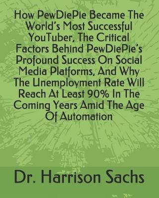 Book cover for How PewDiePie Became The World's Most Successful YouTuber, The Critical Factors Behind PewDiePie's Profound Success On Social Media Platforms, And Why The Unemployment Rate Will Reach At Least 90% In The Coming Years Amid The Age Of Automation