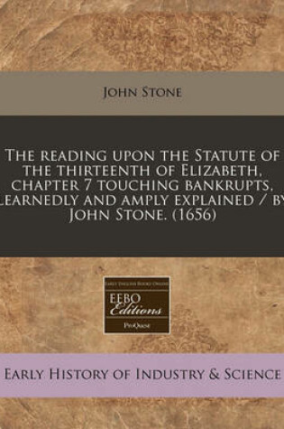 Cover of The Reading Upon the Statute of the Thirteenth of Elizabeth, Chapter 7 Touching Bankrupts, Learnedly and Amply Explained / By John Stone. (1656)