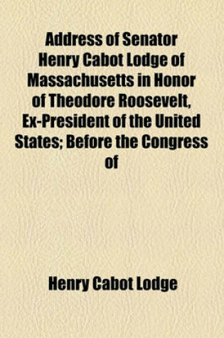 Cover of Address of Senator Henry Cabot Lodge of Massachusetts in Honor of Theodore Roosevelt, Ex-President of the United States; Before the Congress of