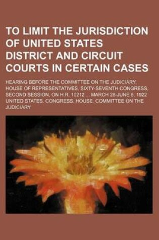 Cover of To Limit the Jurisdiction of United States District and Circuit Courts in Certain Cases; Hearing Before the Committee on the Judiciary, House of Representatives, Sixty-Seventh Congress, Second Session, on H.R. 10212 March 28-June 8, 1922