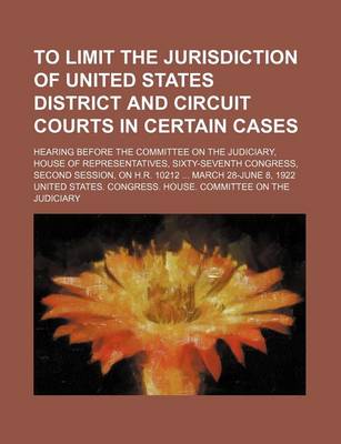 Book cover for To Limit the Jurisdiction of United States District and Circuit Courts in Certain Cases; Hearing Before the Committee on the Judiciary, House of Representatives, Sixty-Seventh Congress, Second Session, on H.R. 10212 March 28-June 8, 1922