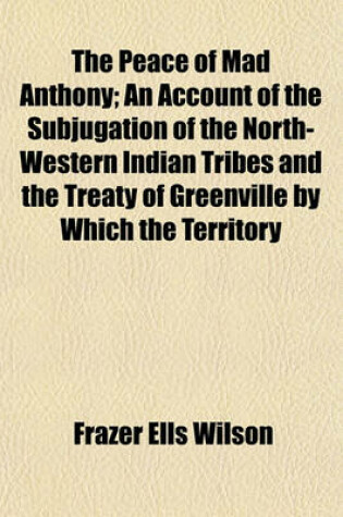 Cover of The Peace of Mad Anthony; An Account of the Subjugation of the North-Western Indian Tribes and the Treaty of Greenville by Which the Territory Beyond the Ohio Was Opened for Anglo-Saxon Settlement