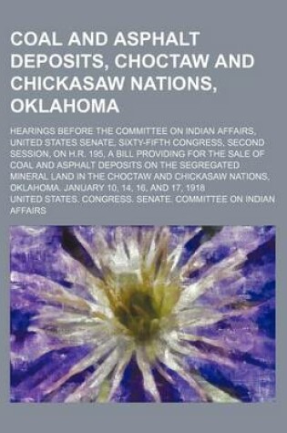 Cover of Coal and Asphalt Deposits, Choctaw and Chickasaw Nations, Oklahoma; Hearings Before the Committee on Indian Affairs, United States Senate, Sixty-Fifth Congress, Second Session, on H.R. 195, a Bill Providing for the Sale of Coal and Asphalt Deposits on the