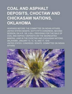 Book cover for Coal and Asphalt Deposits, Choctaw and Chickasaw Nations, Oklahoma; Hearings Before the Committee on Indian Affairs, United States Senate, Sixty-Fifth Congress, Second Session, on H.R. 195, a Bill Providing for the Sale of Coal and Asphalt Deposits on the
