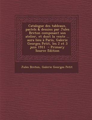 Book cover for Catalogue Des Tableaux, Pastels & Dessins Par Jules Breton Composant Son Atelier, Et Dont La Vente ... Aura Lieu a Paris, Galerie Georges Petit, Les 2 Et 3 Juin 1911 - Primary Source Edition