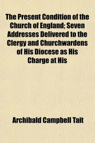 Cover of The Present Condition of the Church of England; Seven Addresses Delivered to the Clergy and Churchwardens of His Diocese as His Charge at His