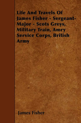 Cover of Life And Travels Of James Fisher - Sergeant-Major - Scots Greys, Military Train, Amry Service Corps, British Army