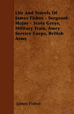 Book cover for Life And Travels Of James Fisher - Sergeant-Major - Scots Greys, Military Train, Amry Service Corps, British Army