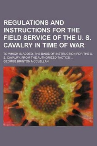 Cover of Regulations and Instructions for the Field Service of the U. S. Cavalry in Time of War; To Which Is Added, the Basis of Instruction for the U. S. Cavalry, from the Authorized Tactics