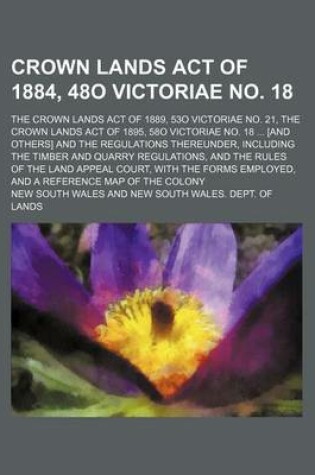 Cover of Crown Lands Act of 1884, 48o Victoriae No. 18; The Crown Lands Act of 1889, 53o Victoriae No. 21, the Crown Lands Act of 1895, 58o Victoriae No. 18 ... [And Others] and the Regulations Thereunder, Including the Timber and Quarry Regulations, and the Rules