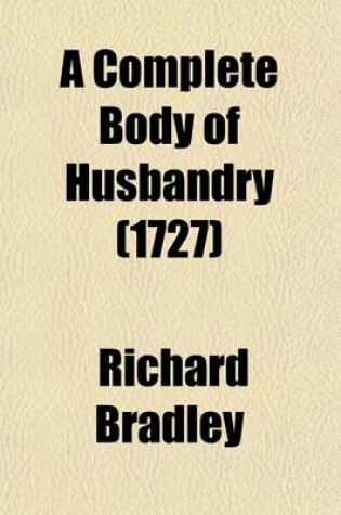 Cover of A Complete Body of Husbandry; Collected from the Practice and Experience of the Most Considerable Farmers in Britain. Particularly Setting Forth the