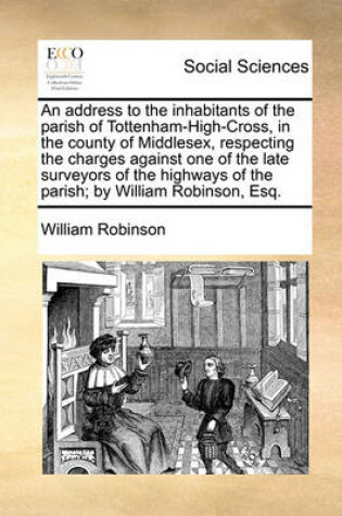 Cover of An Address to the Inhabitants of the Parish of Tottenham-High-Cross, in the County of Middlesex, Respecting the Charges Against One of the Late Surveyors of the Highways of the Parish; By William Robinson, Esq.