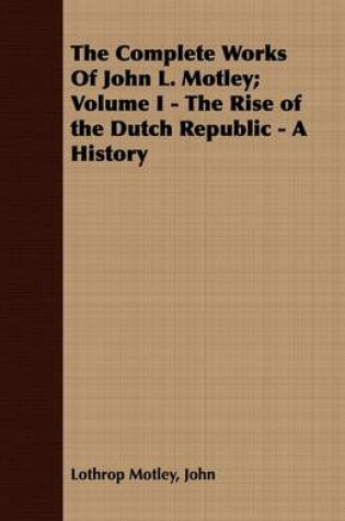 Cover of The Complete Works Of John L. Motley; Volume I - The Rise of the Dutch Republic - A History