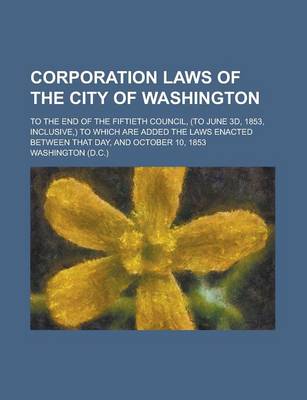 Book cover for Corporation Laws of the City of Washington; To the End of the Fiftieth Council, (to June 3D, 1853, Inclusive, ) to Which Are Added the Laws Enacted Between That Day, and October 10, 1853