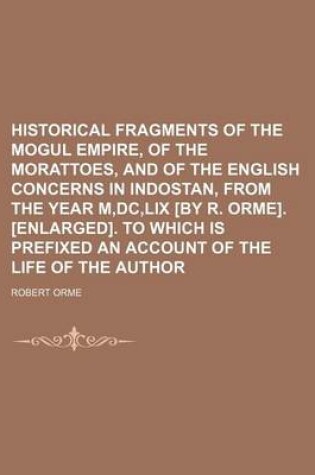 Cover of Historical Fragments of the Mogul Empire, of the Morattoes, and of the English Concerns in Indostan, from the Year M, DC, LIX [By R. Orme]. [Enlarged]. to Which Is Prefixed an Account of the Life of the Author