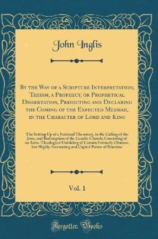 Cover of By the Way of a Scripture Interpretation; Theism, a Prophecy, or Prophetical Dissertation, Predicting and Declaring the Coming of the Expected Messiah, in the Character of Lord and King, Vol. 1