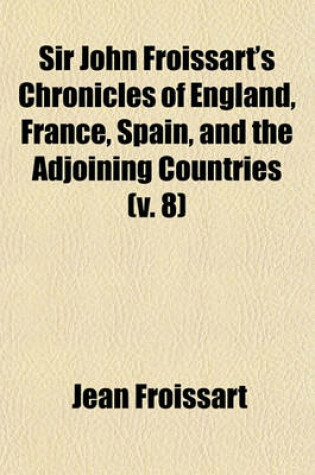 Cover of Sir John Froissart's Chronicles of England, France, Spain, and the Adjoining Countries, (Volume 8); From the Latter Part of the Reign of Edward II. to the Coronation of Henry IV. Newly Translated from the French Editions, with Variations and Additions Fro