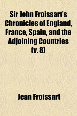 Book cover for Sir John Froissart's Chronicles of England, France, Spain, and the Adjoining Countries, (Volume 8); From the Latter Part of the Reign of Edward II. to the Coronation of Henry IV. Newly Translated from the French Editions, with Variations and Additions Fro