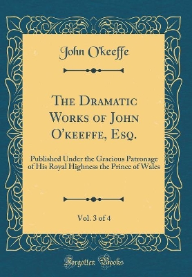 Book cover for The Dramatic Works of John O'keeffe, Esq., Vol. 3 of 4: Published Under the Gracious Patronage of His Royal Highness the Prince of Wales (Classic Reprint)