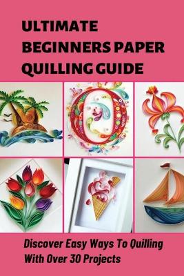 Book cover for Ultimate Beginners Paper Quilling Guide Discover Easy Ways To Quilling With Over 30 Projects