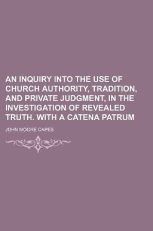 Cover of An Inquiry Into the Use of Church Authority, Tradition, and Private Judgment, in the Investigation of Revealed Truth. with a Catena Patrum