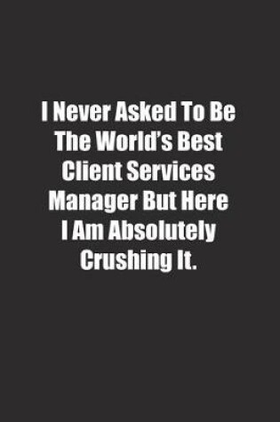 Cover of I Never Asked To Be The World's Best Client Services Manager But Here I Am Absolutely Crushing It.