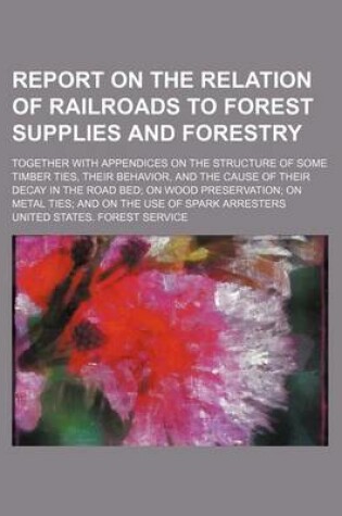 Cover of Report on the Relation of Railroads to Forest Supplies and Forestry; Together with Appendices on the Structure of Some Timber Ties, Their Behavior, and the Cause of Their Decay in the Road Bed; On Wood Preservation; On Metal Ties; And on the Use of Spark A