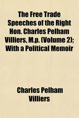 Book cover for The Free Trade Speeches of the Right Hon. Charles Pelham Villiers, M.P. (Volume 2); With a Political Memoir