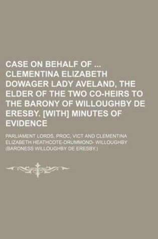 Cover of Case on Behalf of Clementina Elizabeth Dowager Lady Aveland, the Elder of the Two Co-Heirs to the Barony of Willoughby de Eresby. [With] Minutes of Evidence