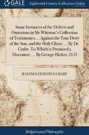 Cover of Some Instances of the Defects and Omissions in MR Whiston's Collection of Testimonies ... Against the True Deity of the Son, and the Holy Ghost; ... by Dr. Grabe. to Which Is Premised a Discourse, ... by George Hickes, D.D